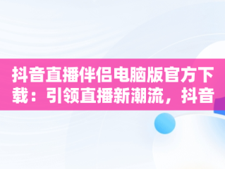 抖音直播伴侣电脑版官方下载：引领直播新潮流，抖音直播伴侣电脑版官方下载 