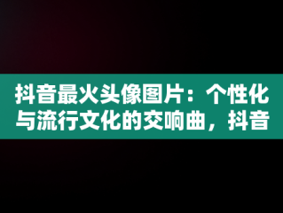 抖音最火头像图片：个性化与流行文化的交响曲，抖音最火头像图片女 