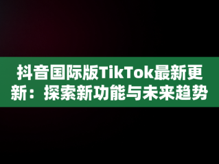 抖音国际版TikTok最新更新：探索新功能与未来趋势，抖音国际版最新版本是多少 