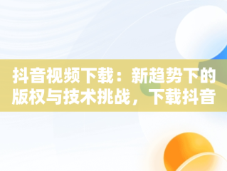 抖音视频下载：新趋势下的版权与技术挑战，下载抖音视频在线观看 