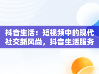 抖音生活：短视频中的现代社交新风尚，抖音生活服务平台入口 