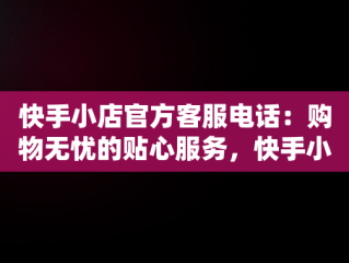 快手小店官方客服电话：购物无忧的贴心服务，快手小店官方客服电话24小时人工服务 