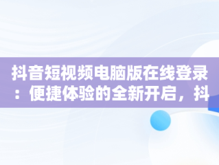 抖音短视频电脑版在线登录：便捷体验的全新开启，抖音在电脑上登录 
