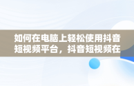 如何在电脑上轻松使用抖音短视频平台，抖音短视频在线使用看抖音电脑可以吗 