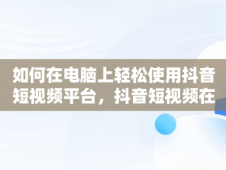 如何在电脑上轻松使用抖音短视频平台，抖音短视频在线使用看抖音电脑可以吗 