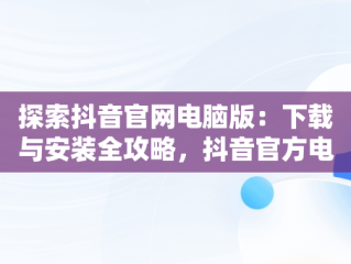 探索抖音官网电脑版：下载与安装全攻略，抖音官方电脑版下载 