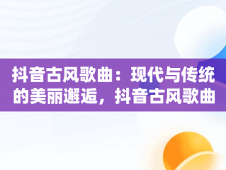 抖音古风歌曲：现代与传统的美丽邂逅，抖音古风歌曲前十名 