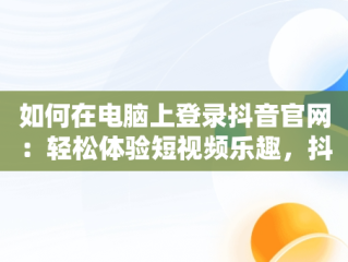 如何在电脑上登录抖音官网：轻松体验短视频乐趣，抖音官网登录电脑版网址 