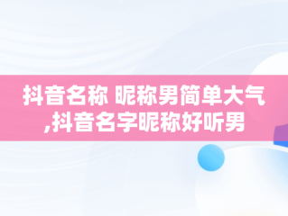 抖音名称 昵称男简单大气,抖音名字昵称好听男
