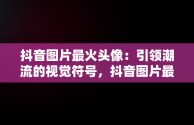 抖音图片最火头像：引领潮流的视觉符号，抖音图片最火背景图 