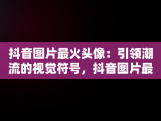 抖音图片最火头像：引领潮流的视觉符号，抖音图片最火背景图 