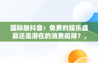 国际版抖音：免费的娱乐盛宴还是潜在的消费陷阱？，国际版抖音真的能赚钱吗 