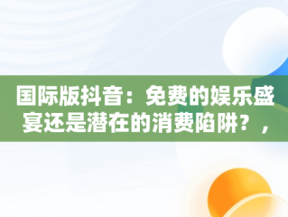 国际版抖音：免费的娱乐盛宴还是潜在的消费陷阱？，国际版抖音真的能赚钱吗 