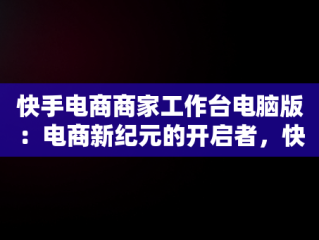 快手电商商家工作台电脑版：电商新纪元的开启者，快手电商电脑端 