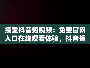 探索抖音短视频：免费官网入口在线观看体验，抖音短视频高清在线观看 