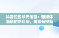 抖音短视频代运营：新媒体营销的新趋势，抖音短视频代运营收费 