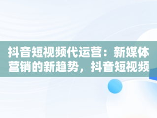 抖音短视频代运营：新媒体营销的新趋势，抖音短视频代运营收费 