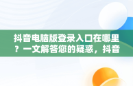 抖音电脑版登录入口在哪里？一文解答您的疑惑，抖音电脑端登录页面 