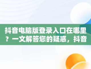 抖音电脑版登录入口在哪里？一文解答您的疑惑，抖音电脑端登录页面 