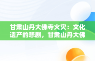 甘肃山丹大佛寺火灾：文化遗产的悲剧，甘肃山丹大佛寺发生火灾d 