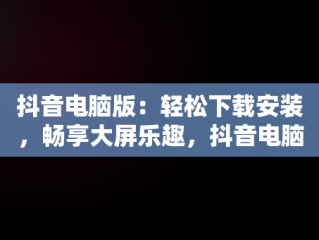 抖音电脑版：轻松下载安装，畅享大屏乐趣，抖音电脑版登录下载安装教程 
