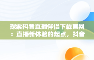 探索抖音直播伴侣下载官网：直播新体验的起点，抖音直播伴侣下载官网最新版 