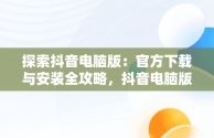 探索抖音电脑版：官方下载与安装全攻略，抖音电脑版官方下载安装方法是什么 