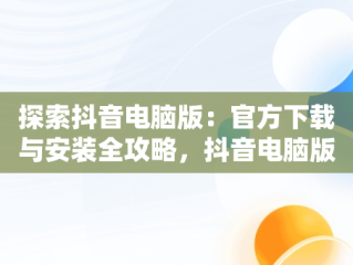 探索抖音电脑版：官方下载与安装全攻略，抖音电脑版官方下载安装方法是什么 