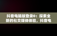 抖音电脑版登录0：探索全新的社交媒体体验，抖音电脑版登录方法 