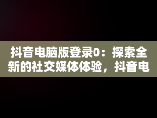 抖音电脑版登录0：探索全新的社交媒体体验，抖音电脑版登录方法 