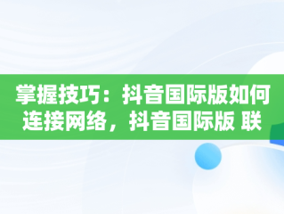 掌握技巧：抖音国际版如何连接网络，抖音国际版 联网 