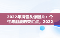 2022年抖音头像图片：个性与潮流的交汇点，2022抖音头像图片大全 