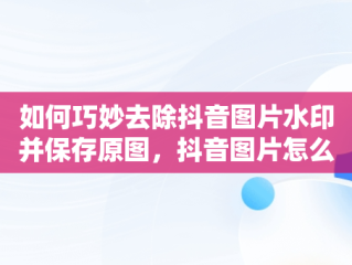 如何巧妙去除抖音图片水印并保存原图，抖音图片怎么去水印保存原图到相册 
