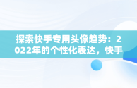 探索快手专用头像趋势：2022年的个性化表达，快手专用头像图片大全 
