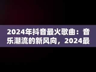 2024年抖音最火歌曲：音乐潮流的新风向，2024最火歌曲 