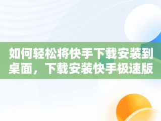 如何轻松将快手下载安装到桌面，下载安装快手极速版到桌面 