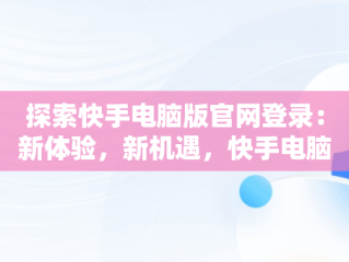 探索快手电脑版官网登录：新体验，新机遇，快手电脑版官网登陆入口 
