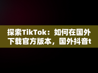探索TikTok：如何在国外下载官方版本，国外抖音tiktokios下载 