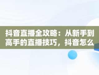 抖音直播全攻略：从新手到高手的直播技巧，抖音怎么直播卖货 