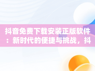 抖音免费下载安装正版软件：新时代的便捷与挑战，抖音免费下载安装app 