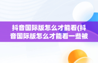 抖音国际版怎么才能看(抖音国际版怎么才能看一些被限制的视频)