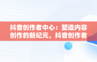 抖音创作者中心：塑造内容创作的新纪元，抖音创作者中心怎么赚钱 