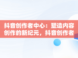抖音创作者中心：塑造内容创作的新纪元，抖音创作者中心怎么赚钱 