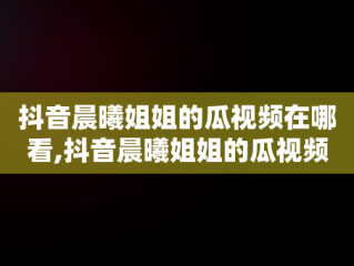 抖音晨曦姐姐的瓜视频在哪看,抖音晨曦姐姐的瓜视频