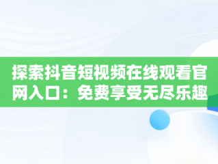 探索抖音短视频在线观看官网入口：免费享受无尽乐趣，抖音短视频在线网页 