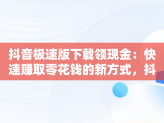 抖音极速版下载领现金：快速赚取零花钱的新方式，抖音极速版下载领现金红包是真的吗 