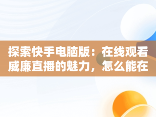 探索快手电脑版：在线观看威廉直播的魅力，怎么能在电脑上看快手直播 