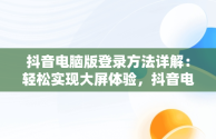 抖音电脑版登录方法详解：轻松实现大屏体验，抖音电脑端怎么登录 