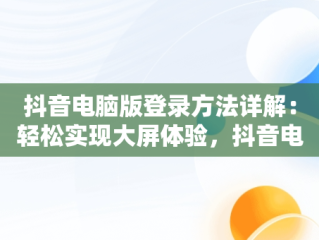 抖音电脑版登录方法详解：轻松实现大屏体验，抖音电脑端怎么登录 