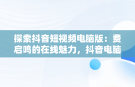 探索抖音短视频电脑版：费启鸣的在线魅力，抖音电脑版怎么看视频 
